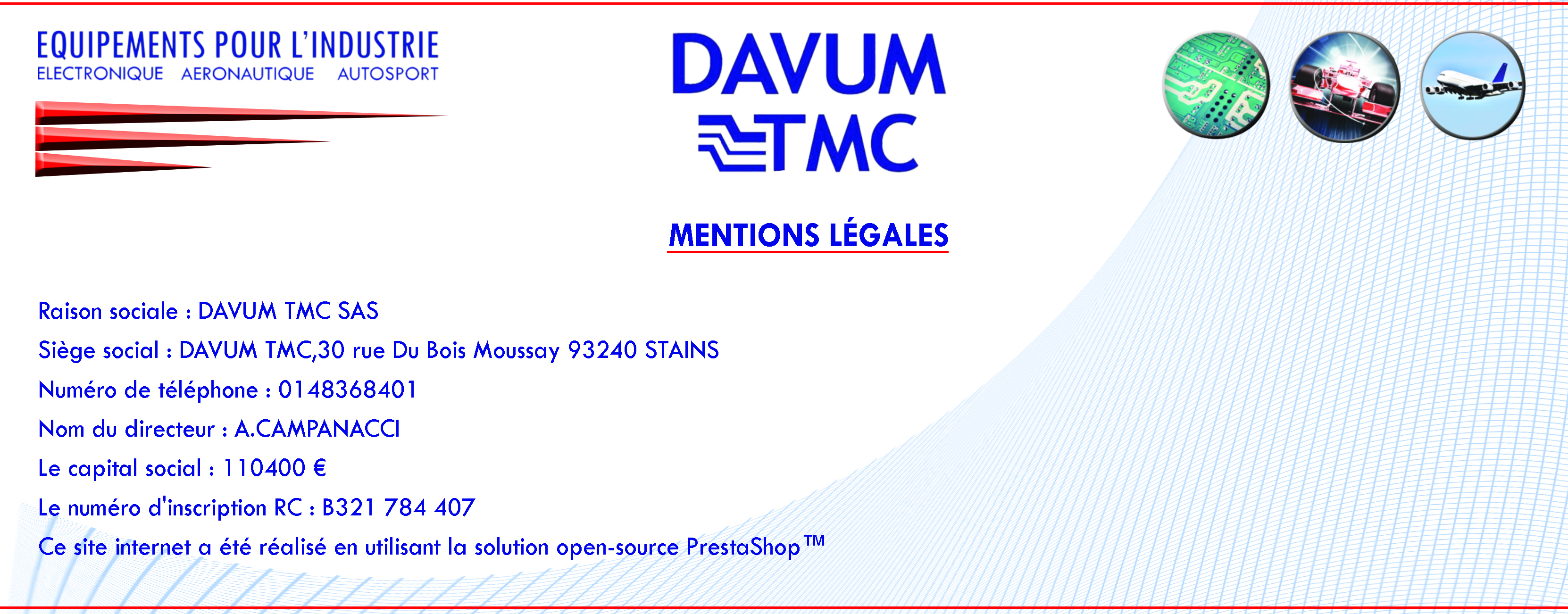 Mentions légales    Raison sociale : DAVUM TMC SAS  Siège social : DAVUM TMC,30 rue Du Bois Moussay 93240 STAINS  Numéro de téléphone : 0148368401  Nom du directeur : A.CAMPANACCI  Le capital social : 110400 €  Le numéro d'inscription RC : B321 784 407  Ce site internet a été réalisé en utilisant la solution open-source PrestaShop™