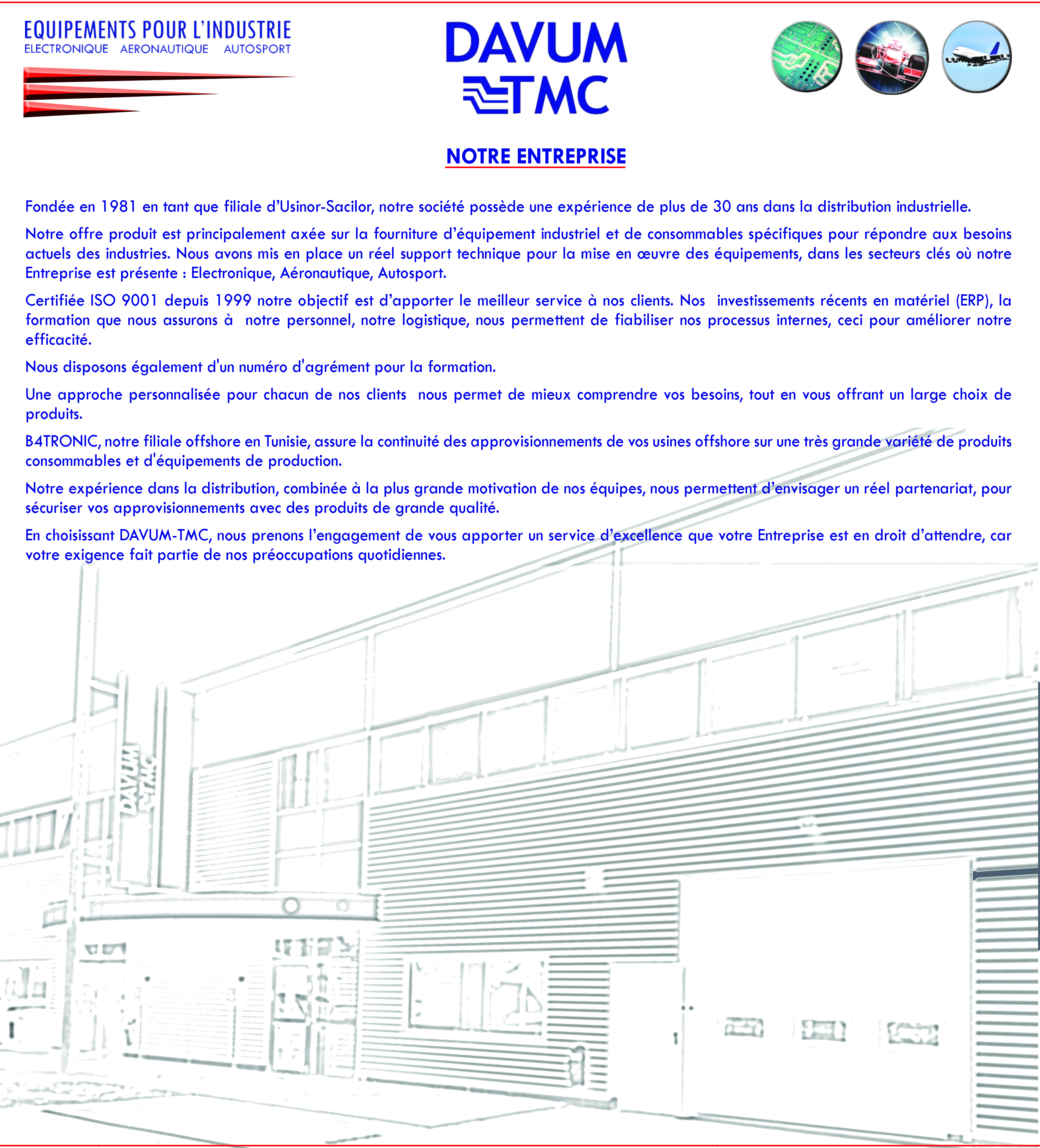 Notre entreprise  Fondée en 1981 en tant que filiale d’Usinor-Sacilor, notre société possède une expérience de plus de 30 ans dans la distribution industrielle.  Notre offre produit est principalement axée sur la fourniture d’équipement industriel et de consommables spécifiques pour répondre aux besoins actuels des industries. Nous avons mis en place un réel support technique pour la mise en œuvre des équipements, dans les secteurs clés où notre Entreprise est présente : Electronique, Aéronautique, Autosport.  Certifiée ISO 9001 depuis 1999 notre objectif est d’apporter le meilleur service à nos clients. Nos  investissements récents en matériel (ERP), la formation que nous assurons à  notre personnel, notre logistique, nous permettent de fiabiliser nos processus internes, ceci pour améliorer notre efficacité.  Nous disposons également d'un numéro d'agrément pour la formation.  Une approche personnalisée pour chacun de nos clients  nous permet de mieux comprendre vos besoins, tout en vous offrant un large choix de produits.  B4TRONIC, notre filiale offshore en Tunisie, assure la continuité des approvisionnements de vos usines offshore sur une très grande variété de produits consommables et d'équipements de production.  Notre expérience dans la distribution, combinée à la plus grande motivation de nos équipes, nous permettent d’envisager un réel partenariat, pour sécuriser vos approvisionnements avec des produits de grande qualité.  En choisissant DAVUM-TMC, nous prenons l’engagement de vous apporter un service d’excellence que votre Entreprise est en droit d’attendre, car votre exigence fait partie de nos préoccupations quotidiennes.   